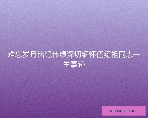 难忘岁月铭记伟绩深切缅怀伍绍祖同志一生事迹